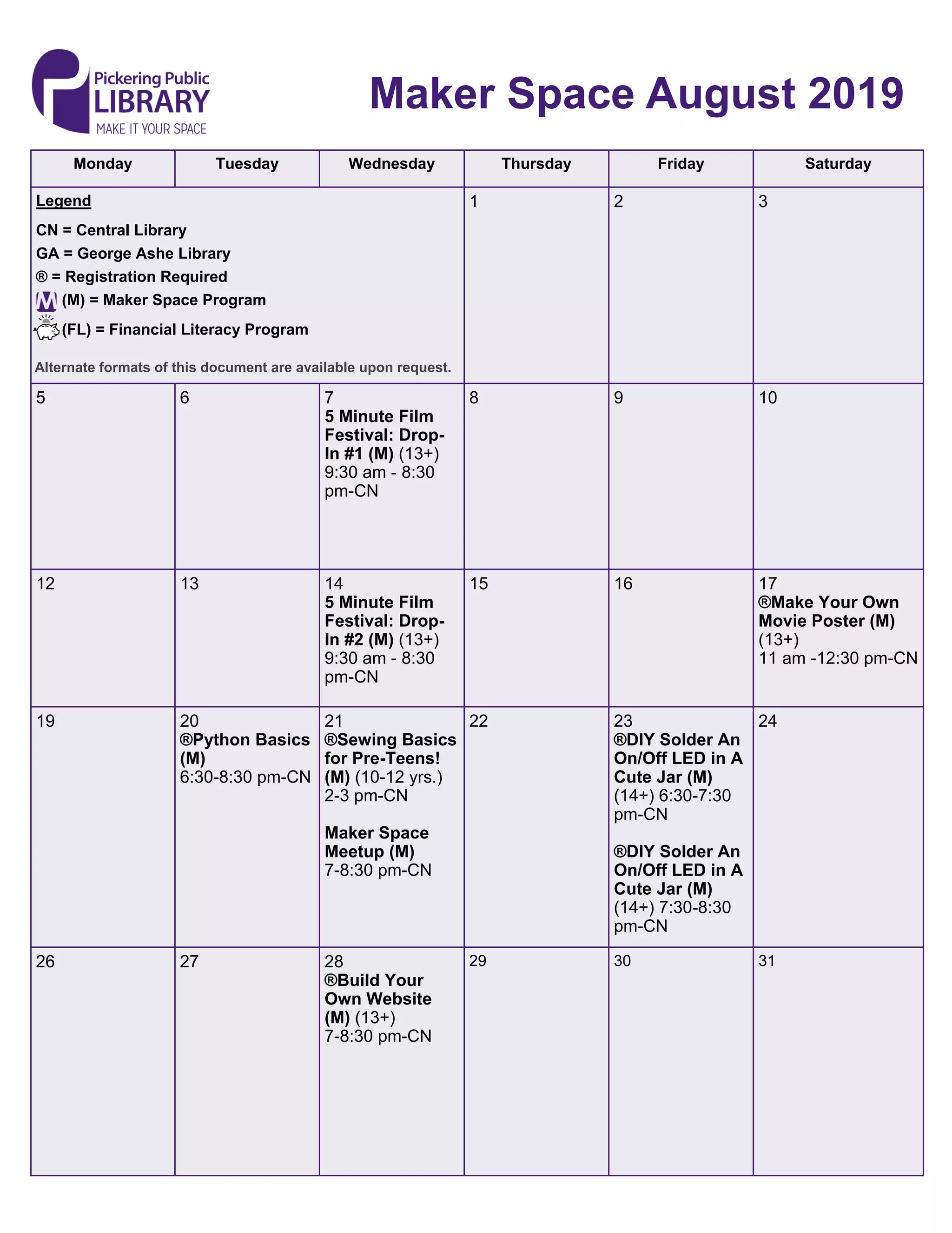 Monday Tuesday Wednesday Thursday Friday Saturday
1 2 3Legend
CN = Central Library
GA = George Ashe Library
® = Registration Required
(M) = Maker Space Program
(FL) = Financial Literacy Program
5 6 7
5 Minute Film
Festival: Drop-
In #1 (M) (13+)
9:30 am - 8:30
pm-CN
8 9 10
12 13 14
5 Minute Film
Festival: Drop-
In #2 (M) (13+)
9:30 am - 8:30
pm-CN
15 16 17
®Make Your Own
Movie Poster (M)
(13+)
11 am -12:30 pm-CN
19 20
®Python Basics
(M)
6:30-8:30 pm-CN
21
®Sewing Basics
for Pre-Teens!
(M) (10-12 yrs.)
2-3 pm-CN
Maker Space
Meetup (M)
7-8:30 pm-CN
22 23
®DIY Solder An
On/Off LED in A
Cute Jar (M)
(14+) 6:30-7:30
pm-CN
®DIY Solder An
On/Off LED in A
Cute Jar (M)
(14+) 7:30-8:30
pm-CN
24
26 27 28
®Build Your
Own Website
(M) (13+)
7-8:30 pm-CN
29 30 31
Maker Space August 2019
Alternate formats of this document are available upon request.
 