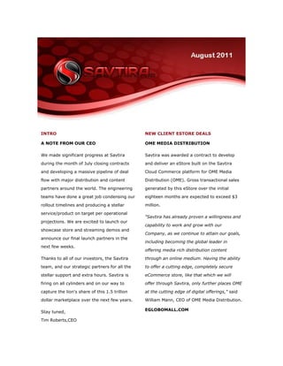 INTRO                                           NEW CLIENT ESTORE DEALS

A NOTE FROM OUR CEO                             OME MEDIA DISTRIBUTION

We made significant progress at Savtira         Savtira was awarded a contract to develop

during the month of July closing contracts      and deliver an eStore built on the Savtira

and developing a massive pipeline of deal       Cloud Commerce platform for OME Media

flow with major distribution and content        Distribution (OME). Gross transactional sales

partners around the world. The engineering      generated by this eStore over the initial

teams have done a great job condensing our      eighteen months are expected to exceed $3

rollout timelines and producing a stellar       million.

service/product on target per operational
                                                "Savtira has already proven a willingness and
projections. We are excited to launch our
                                                capability to work and grow with our
showcase store and streaming demos and
                                                Company, as we continue to attain our goals,
announce our final launch partners in the
                                                including becoming the global leader in
next few weeks.
                                                offering media rich distribution content

Thanks to all of our investors, the Savtira     through an online medium. Having the ability

team, and our strategic partners for all the    to offer a cutting edge, completely secure

stellar support and extra hours. Savtira is     eCommerce store, like that which we will

firing on all cylinders and on our way to       offer through Savtira, only further places OME

capture the lion's share of this 1.5 trillion   at the cutting edge of digital offerings," said
dollar marketplace over the next few years.     William Mann, CEO of OME Media Distribution.

                                                EGLOBOMALL.COM
Stay tuned,
Tim Roberts,CEO
 
