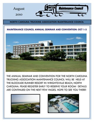 August
      2010
  NORTH CAROLINA TRUCKING ASSOCIATION MAINTENANCE COUNCIL


MAINTENANCE COUNCIL ANNUAL SEMINAR AND CONVENTION: OCT 1-3




THE ANNUAL SEMINAR AND CONVENTION FOR THE NORTH CAROLINA
TRUCKING ASSOCIATION MAINTENANCE COUNCIL WILL BE HELD AT
THE BLOCKADE RUNNER RESORT IN WRIGHTSVILLE BEACH, NORTH
CAROLINA. PEASE REGISTER EARLY TO RESERVE YOUR ROOM! DETAILS
ARE CONTINUED ON THE NEXT FEW PAGES. HOPE TO SEE YOU THERE!
 
