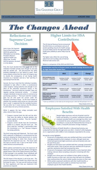 A Bi-monthly publication from The Gardner Group                                                                                      August 2012




            Reflections on                                                   Higher Limits for HSA
            Supreme Court                                                        Contributions
               Decision                                       The US Internal Revenue Service announced
                                                              the 2013 limits on contribution and out-of-
  Late in June, the Supreme                                   pocket spending amounts for health savings
  Court of the United States                                  accounts (HSAs) and for the high-deductible
  (SCOTUS) upheld the                                         health plans (HDHPs) to which HSAs must be
  Affordable Care Act (ACA),                                  linked.
  President Obama’s
  signature health care                                       The higher rates reflect the cost-of-living
  reform law. As with                                         adjustment and rounding rules of Internal
  SCOTUS opinions, the devil                                  Revenue Code section 223.
  is in the details.
                                                              Below is a comparison of the 2012 and 2013 limits:
  First, the Court decided that they could rule on the        Contribution and Out-of-Pocket Limits for Health Savings Accounts and
  individual mandate penalty even though no one had
                                                              for High Deductible Health Plans
  paid the penalty yet. The Anti-Injuction Act (AIA)
  prohibits challenges to a “tax” before it is paid. Chief
  Justice Roberts wrote that the intent of Congress was                                               2012                    2013                   Change
  to classify the consequence of not having health
  insurance as a “penalty” and not a “tax” and thus it        HSA Contribution Limit
                                                                                                Individual: $3,100      Individual: $3,250       Individual: +$150
                                                              (employer + employee)
  was exempt from the AIA.                                                                        Family: $6,500          Family: $6,450           Family: +$200

  Second, the Court ruled that the individual mandate,        HSA catch-up contributions
  scheduled to take effect in 2014, is constitutional         (age 55 or older)*                     $1,000                   $1,000                 No Change
  under Congress’ taxing authority even though it runs
  afoul of the Interstate Commerce Clause in the              HDHP minimum deductible           Individual: $1,200      Individual: $1,250        Individual: +$50
                                                              amounts                             Family: $2,400          Family: $2,500           Family: +$100
  Constitution. The Court ruled the mandate “does not
  regulate existing commercial activity.        It instead
                                                              HDHP maximum out-of-
  compels individuals to become active in commerce by         pocket amounts
  purchasing a product…” The Court ruled the mandate                                            Individual: $6,050      Individual: $6,250       Individual: +$200
                                                              (deductibles, copayments
                                                                                                 Family: $12,100         Family: $12,500           Family: +$400
  goes too far and could not survive under the                and other amounts, but
  Interstate Commerce Clause. So the Court looked at          not premiums)
  whether the mandate could survive as a tax and ruled        * Catch-up contributions can be made any time during the year in which the HSA participant turns 55.
  that it could! It explained that the mandate functions
                                                                                                                                       -http://www.shrm.org
  like any other tax: it raises revenue; the IRS enforces
  it; and it does not carry criminal sanctions.

  While it appears the two rulings contradict each
                                                                   Employees Satisfied With Health
  other, think of them this way:                                              Benefits
     • Congress enacted both the AIA and the ACA.                                         Despite higher premiums and out-of-pocket costs for
       They have the ability to decide whether one                                        health care benefits, U.S. workers’ satisfaction levels with
       statute applies to another. Thus the “penalty”                                     employer-provided health care coverage has either risen
       survives the AIA.                                                                  or remained the same compared to three years earlier,
     • Congress cannot decide how the Constitution                                        according to a survey by the National Business Group on
       applies to a statute, only the Court can. The                                      Health, a nonprofit association of large employers.
       Court ruled the “mandate” is permissible under
       the Constitution as a “tax” because Congress           The survey, Perceptions of Health Benefits in a Recovering Economy, was
       has taxing authority.                                  conducted from late May through early June 2012. A total of 1,545 employees
                                                              at U.S. organizations with 2,000 or more employees responded to the survey.
  The third ruling dealt with Medicaid. The Court ruled
  ACA’s expansion of Medicaid is constitutional but the       Among the survey highlights:
  provision allowing the federal government to revoke           • 63 percent of respondents were very satisfied with their current health
  all Medicaid funding to states that choose not to                 coverage provided by their employer or union, although nearly two-
  implement the expansion was not. The Court ruled                  thirds had experienced higher premiums and out-of-pocket costs over
  this type of coercion was “a gun to the head” of the              the past three years.
  states and thus unconstitutional.                             • Roughly one-third were more satisfied with their coverage compared to
                                                                    three years earlier. Only 12 percent were less satisfied and 53 percent
  While publicly overlooked by most, the expansion of               said their satisfaction level had remained the same.
  Medicaid is the primary way ACA affords coverage for          • 87 percent of employees rated health benefits as very important when
  people below 133% of the Federal Poverty Level (FPL).             making a decision about accepting a new job or remaining with their
  If that coverage is not available, those individuals will         employer
  be forced to buy private insurance or pay the penalty.        • Roughly one in three were not confident in their ability to shop for
                                                                    health insurance on their own, and more than half were not confident
  The full impact of the decision is yet to be seen. The            they could purchase the same or better quality insurance on their own.
  practical consequences of health care reform may not          • While workers expressed satisfaction with their health benefits, a
  be known for years. For now, we will continue to wait             majority (62 percent) were unable to estimate how much their
  for final regulations and help you implement ACA                  employers pay for their health benefits.
  provisions as required.                                                                                                -http://www.shrm.org
 