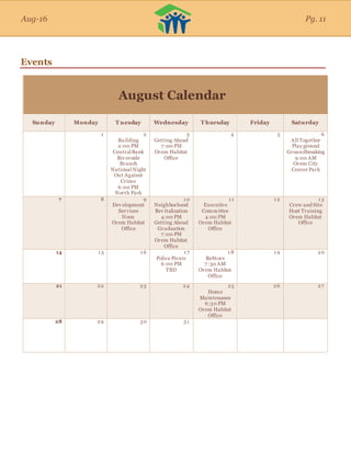Aug-16
Events
August Calendar
Sunday Monday T uesday Wednesday T hursday Friday Saturday
1 2
Building
2:00 PM
CentralBank
Riv erside
Branch
NationalNight
Out Against
Crime
6:00 PM
North Park
3
Getting Ahead
7 :00 PM
Orem Habitat
Office
4 5 6
All Together
Play ground
Groundbreaking
9:00 AM
Orem City
Center Park
7 8 9
Dev elopment
Services
Noon
Orem Habitat
Office
1 0
Neighborhood
Rev italization
4:00 PM
Getting Ahead
Graduation
7 :00 PM
Orem Habitat
Office
1 1
Executive
Committee
4:00 PM
Orem Habitat
Office
1 2 1 3
Crew and Site
Host Training
Orem Habitat
Office
14 1 5 1 6 1 7
Police Picnic
6:00 PM
TBD
1 8
ReStore
7 :30 AM
Orem Habitat
Office
1 9 20
21 22 23 24 25
Home
Maintenance
6:30 PM
Orem Habitat
Office
26 27
28 29 30 31
Aug-16 Pg. 11
 