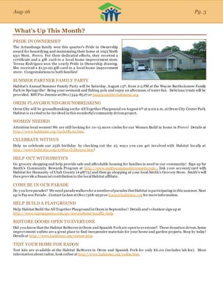Aug-16
What’s Up This Month?
PRIDE IN OWNERSHIP
The Artanduaga family won this quarter’s Pride in Ownership
award for beautifying and maintaining their home at 1042 North
950 West, Provo. For their dedicated efforts, they received a
certificate and a gift card to a local home improvement store.
Teresa Rodriguez won the yearly Pride in Ownership drawing.
She received a $150.00 gift card to a local home improvement
store. Congratulations to both families!
SUMMER PARTNER FAMILY PARTY
Habitat’s Annual Summer Family Party will be Saturday, August 13th, from 2-5 PM at the Wayne Bartholomew Family
Park in Springville! Bring your swimsuit and fishing pole and enjoy an afternoon of water fun. Delicious treats will be
provided. RSVP to Jimmie at (801) 344-8527 or jimmiesmith@habitatuc.org.
OREM PLAYGROUNDGROUNDBREAKING
Orem City will be groundbreaking on the All Together Playground on August 6th at 9:00 a.m. at Orem City Center Park.
Habitat is excited to be involved in this wonderful community driven project.
WOMEN NEEDED
Attention local women! We are still looking for 10-15 more circles for our Women Build in home in Provo! Details at
http://www.habitatuc.org/circleOf100.htm.
CELEBRATE WITHUS
Help us celebrate our 25th birthday by checking out the 25 ways you can get involved with Habitat locally at
http://www.habitatuc.org/25WaysToDonate.htm!
HELP OUT WITHSMITH’S
Go grocery shopping and help provide safe and affordable housing for families in need in our community! Sign up for
Smith’s Community Rewards Program at http://www.smithscommunityrewards.com/, link your account/card with
Habitat for Humanity of Utah County (#48773) and then go shopping at your local Smith’s Grocery Store. Smith’s will
then provide a financial contribution to the local Habitat affiliate.
COME BE IN OUR PARADE
Do you loveparades? We need paradewalkersfor a numberofparades thatHabitat is participating in this summer. Next
up is Payson Parade. Contact LeAnn at (801) 368-2250 or leann@habitatuc.org for moreinformation.
HELP BUILD A PLAYGROUND
Help Habitat Build the All Together Playground in Orem in September! Details and volunteer sign up at
http://www.signupgenius.com/go/30e0548aba72ca4ff2-help.
RESTORE DOORS OPEN TO EVERYONE
Did you know that the Habitat ReStores in Orem and Spanish Fork are open to everyone? These donation driven,home
improvement outlets are a great place to find inexpensive materials for your home and garden projects. Stop by today!
Details at http://www.habitatuc.org/restore.htm.
TEST YOUR HOME FOR RADON
Test kits are available at the Habitat ReStores in Orem and Spanish Fork for only $6.00 (includes lab fee). More
information about radon, look online at http://www.habitatuc.org/radon.htm.
Aug-16 Pg. 3
 