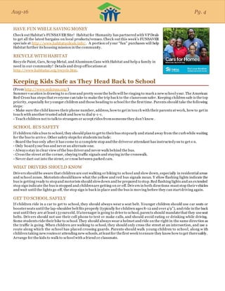 Aug-16
HAVE FUN WHILE SAVING MONEY
Check out Habitat’s FUNSAVER Site! Habitat for Humanity has partnered with VP Deals
to get all the latest bargains on local products/venues. Check out this week’s FUNSAVER
specials at http://www.habitatucdeals.info/. A portion of your “fun” purchases will help
Habitat further its housing mission in the community.
RECYCLE WITH HABITAT
Recycle Paint, Cars, Scrap Metal, and Aluminum Cans with Habitat and help a family in
need in our community! Details and drop offlocations at
http://www.habitatuc.org/recycle.htm.
Keeping Kids Safe as They Head Back to School
(From http://www.redcross.org/)
Summer vacation is drawing to a closeand pretty soon the bells will be ringing to mark a new school year. The American
Red Cross has steps that everyone can take to make the trip back to the classroom safer. Keeping children safe is the top
priority, especially for younger children and those heading to school for the first time. Parents should take the following
steps:
- Make sure the child knows their phone number, address, how to get in touch with their parents at work, how to get in
touch with another trusted adult and how to dial 9-1-1.
- Teach children not to talk to strangers or accept rides fromsomeonethey don’t know.
SCHOOL BUS SAFETY
If children ridea bus to school, they should plan to get to theirbus stopearly and stand away from the curbwhile waiting
for the bus to arrive. Other safety steps for students include:
- Board the bus only after it has come to a complete stop and the driveror attendant has instructedyou to get o n.
- Only board yourbus and never an alternate one.
- Always stay in clear view ofthe bus driverand never walk behind the bus.
- Cross the street at the corner, obeying traffic signals and staying in the crosswalk.
- Never dart out into the street, or cross between parked cars.
WHAT DRIVERS SHOULD KNOW
Drivers should be aware that children are out walking or biking to school and slow down, especially in residential areas
and school zones. Motorists should know what the yellow and red bus signals mean. Y ellow flashing lights indicate the
bus is getting ready to stopand motorists should slowdown and be prepared to stop.Red flashing lights and an extended
stop sign indicate the bus is stopped and childrenare getting on or off. Drivers in both directions must stop theirvehicles
and wait until the lights go off, the stop sign is back in place and the bus is moving before they can startdriving again.
GET TO SCHOOL SAFELY
If children ride in a car to get to school, they should always wear a seat belt. Younger children should use car seats or
boosterseats until the lap-shoulder beltfits properly (typically for children ages 8-12 and over4’9”), and ride in the back
seat until they are at least13yearsold. Ifa teenager is going to drive to school,parents should mandatethat they useseat
belts. Drivers should not use their cell phone to text or make calls, and should avoid eating or drinking while driving.
Some students ride their bike to school.They should always wear a helmet and ride on the right in the same direction as
the traffic is going. When children are walking to school, they should only cross the street at an intersection, and use a
route along which the school has placed crossing guards. Parents should walk young children to school, along w ith
children taking new routesor attending new schools,at leastfor thefirst week to ensure they know how to get theresafely.
Arrange for the kids to walk to school with a friend or classmate.
Aug-16 Pg. 4
 