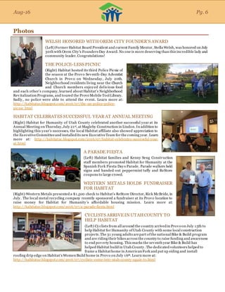 Aug-16
Photos
WELSH HONORED WITH OREM CITY FOUNDER’S AWARD
(Left) Former Habitat Board President and current Family Mentor, Stella Welsh, was honored on July
30th with Orem City's Founders Day Award. No one is more deserving than this incredible lady and
community leader. Congratulations!
THE POLICE-LESS PICNIC
(Right) Habitat hosted its third Police Picnic of
the season at the Provo Seventh-Day Adventist
Church in Provo on Wednesday, July 20th.
Neighborhood residents living near the Church
and Church members enjoyed delicious food
and each other’s company, learned about Habitat’s Neighborhood
Revitalization Programs, and toured the Provo Mobile Tool Library.
Sadly, no police were able to attend the event. Learn more at:
http://habitatuc.blogspot.com/2016/07/the-un-police-police-
picnic.html
HABITAT CELEBRATES SUCCESSFUL YEAR AT ANNUAL MEETING
(Right) Habitat for Humanity of Utah County celebrated another successful year at its
Annual Meeting on Thursday,July 21st, at Magleby Construction in Lindon. In addition to
highlighting this year’s successes, the local Habitat affiliate also showed appreciation to
the ExecutiveCommitteeand installedits new ExecutiveTeam for the coming year. Learn
more at: http://habitatuc.blogspot.com/2016/07/habitat-celebrates-successful-year-
at.html
A PARADE FIESTA
(Left) Habitat families and Kenny Seng Construction
staff members promoted Habitat for Humanity at the
Spanish Fork Fiesta Days Parade. Parade walkers held
signs and handed out peppermint taffy and ReStore
coupons to large crowd.
WESTERN METALS HOLDS FUNDRAISER
FOR HABITAT
(Right) Western Metals presented a $1,500 check to Habitat’s ReStore Director, Rick McBride, in
July. The local metal recycling company recently sponsored a fundraiser at its Provo location to
raise money for Habitat for Humanity’s affordable housing mission. Learn more at:
http://habitatuc.blogspot.com/2016/07/a-parade-fiesta.html
CYCLISTS ARRIVE IN UTAHCOUNTY TO
HELP HABITAT
(Left) Cyclists from all around the country arrivedin Provo on July 15th to
help Habitat for Humanity ofUtah County with some local construction
projects. The 31 young adults arepart ofthe national Bike & Build program
and are riding their bikes across the country to raise funding and awareness
to end poverty housing. This marks the seventh year Bike & Build has
helped Habitat build in Utah County. The dedicated volunteers helped to
frame a Habitat home in American Fork and put up siding and install
roofing drip edge on Habitat’s Women Build home in Provo on July 16th. Learn more at:
http://habitatuc.blogspot.com/2016/07/cyclists-come-into-utah-county-again-to.html
Aug-16 Pg. 6
 