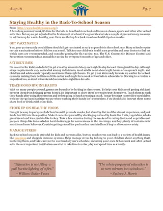 Aug-16
Staying Healthy in the Back-To-School Season
From (http://www.healthywomen.org/)
After a long summer break,it's time for the kids to head back to school and focus on classes, sports and other after-school
activities.But as you get adjustedto the first month ofschool,it's a good idea to take a couple ofprecautionary measures
to set them up for a safe, healthy year. Here are the topfive back-to-school health tips to consider.
GET VACCINATED
Y ou, yourpartnerand yourchildren should all getvaccinated as early as possiblein the school year. Many schoolsrequire
certain vaccinations before children can enroll. Talk to your children's health care provider and your doctor to find out
which ones are recommended, and consider getting the flu vaccine, too. The U.S. Centers for Disease Control and
Prevention recommends an annual flu vaccine for everyone 6 months ofage and older.
SET BEDTIMES
It's essential for kids (andadults!) to get a healthy amountofsleep eachnight to stay focused throughout theday. Although
sleep requirements vary somewhat among individuals, most adults need about eight hours of sleep each night, and
children and adolescents typically need more than eight hours. To get your kids ready to wake up earlier for school,
consider making their bedtimes a little earlier each night for a week or two before school starts. Sticking to a routine is
important too, so don’t let weekends become late-night free-for-alls.
TEACH GOOD HYGINE HABITS
With so many people around, germs are bound to be lurking in classrooms. To help your kids avoid getting sick (and
prevent them from bringing germs home), it's important to show them how to protect themselves. Teach them to wash
their hands after using the restroom and beforegoing to lunch oreatinga snack. It may be smart to provideyourchildren
with on-the-go hand sanitizer to use when washing their hands isn't convenient. Y ou should also instruct them not to
share food or drinks with other kids.
STOCK UP ON HEALTHY FOODS
It might be easy to pack your kids'lunches with premade snacks, but a healthy diet is ofthe utmost importance, and junk
foods don't fit into the equation. Make it easier for yourselfby stocking up on healthy foods like fruits, vegetables, whole-
grain bread and lean protein like turkey. Take a few minutes during the weekend to cut up fruits and vegetables and
prepare things like tuna salad or hard-boiled eggs for convenience in the mornings, and buy plenty of containers for
nutritious dinnerleftovers. Consider getting a small ice pack and an insulated lunch bag to allow more variety.
MANAGE STRESS
Back-to-school season is stressful for kids and parents alike, but too much stress can lead to a variety of health issues,
like insomnia and sluggish immune systems. Help manage stress by talking to your children about anything that's
bothering them, and take care not to overload anyone's schedule, including your own. Schoolwork and after -school
activities are important, but it's also essential to take time to relax, play and spend time as a family.
Aug-16 Pg. 7
“Education is not filling a
pail but the lighting of a fire.”
~ William Butler Yeats
“The whole purpose of education is
to turn mirrors into windows.”
~ Sydney J. Harris
 