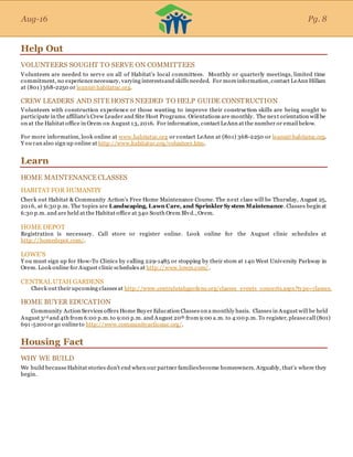 Aug-16
Help Out
VOLUNTEERS SOUGHT TO SERVE ON COMMITTEES
Volunteers are needed to serve on all of Habitat’s local committees. Monthly or quarterly meetings, limited time
commitment, no experiencenecessary, varying interestsand skills needed. For moreinformation, contact LeAnn Hillam
at (801) 368-2250 or leann@habitatuc.org.
CREW LEADERS AND SITE HOSTS NEEDED TO HELP GUIDE CONSTRUCTION
Volunteers with construction experience or those wanting to improve their construction skills are being sought to
participate in the affiliate's Crew Leader and Site Host Programs. Orientations are monthly. The next orientation will be
on at the Habitat office in Orem on August 13, 2016. For information, contact LeAnn at the number or email below.
For more information, look online at www.habitatuc.org or contact LeAnn at (801) 368-2250 or leann@habitatuc.org.
Y ou can also sign up online at http://www.habitatuc.org/volunteer.htm.
Learn
HOME MAINTENANCE CLASSES
HABITAT FOR HUMANITY
Check out Habitat & Community Action’s Free Home Maintenance Course. The next class will be Thursday, August 25,
2016, at 6:30 p.m. The topics are Landscaping, Lawn Care, and Sprinkler System Maintenance. Classes begin at
6:30 p.m. and are held at the Habitat office at 340 South Orem Blvd., Orem.
HOME DEPOT
Registration is necessary. Call store or register online. Look online for the August clinic schedules at
http://homedepot.com/.
LOWE'S
Y ou must sign up for How-To Clinics by calling 229-1485 or stopping by their store at 140 West University Parkway in
Orem. Look online for August clinic schedules at http://www.lowes.com/.
CENTRAL UTAH GARDENS
Check out their upcoming classes at http://www.centralutahgardens.org/classes_events_concerts.aspx?type=classes.
HOME BUYER EDUCATION
Community Action Services offers Home Buyer Education Classes on a monthly basis. Classes in August will be held
August 3rd and 4th from 6:00 p.m.to 9:00 p.m. and August 20th from 9:00 a.m. to 4:00 p.m. To register, pleasecall (801)
691-5200 or go onlineto http://www.communityactionuc.org/.
Housing Fact
WHY WE BUILD
We build becauseHabitat stories don’t end when our partner familiesbecome homeowners. Arguably, that’s where they
begin.
Aug-16 Pg. 8
 