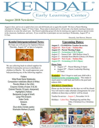 August is here, and we are so glad to have new and old friends join us again this month! We have a Parent Meeting
scheduled for Monday, August 13th
from 5-6pm. Please plan to attend and we will provide a fun family meeting to keep you
informed as we enter the school year. Our Parent Leadership group will also be meeting once again to discuss special events
in the classroom, fundraisers, and more. If you would like to participate our next meeting is Wednesday, August 29th
at
8:15am.
Sincerely, Jeni Hoover, Director
Kendal Intergenerational News:
August 2018 Newsletter
Upcoming Dates:
August 3 – CLOSED for Teacher In-service
August 13 – New Cycle – Tuition Due
August 13 – Parent Meeting 5-6pm
August 15 – Swimming (2:30-3:30pm)
August 17 – Nature Club – Mill Hollow (time?)
August 17 – Amanda from Oberlin Library (10:30am)
August 27 – New Cycle – Tuition Due
August 29 – Swimming (2:30-3:30pm)
Please Note:
 August 13th
– Parent Meeting (5-6pm)
 August 29th
- Parent Leadership Meeting
(8:15am)
Reminder: Don’t forget to send your child with a
hooded towel for swimming dates. This makes it
much easier to walk back and forth to the pool and
reduces falls.
2018 KELC Closed Days:
Please see the list below for the days we will be closed.
You will need to make alternate arrangements for your
children on these days as KELC will be closed.
Teacher In-service – August 3, November 14-16
Holidays – Labor Day, Thanksgiving and the Day
After, Christmas Eve, Christmas
Day
We hope you will join us for Japanese Dances
Thursday, August 16th
at 3pm in Langston.
We are collecting back-to-school supplies for
Oberlin Community services to distribute to
children in Oberlin. We would appreciate your
help purchasing any of the following supplies:
Thank you to our parents for helping us learn about bugs and bees.
 