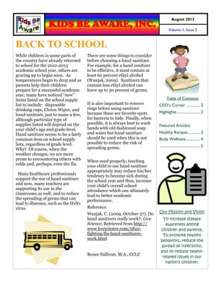 August 2012
                 KIDS BE AWARE, INC.                                                 Volume 1, Issue 5



BACK TO SCHOOL
While children in some parts of       There are some things to consider
the country have already returned     before choosing a hand sanitizer.
to school for the 2012-2013           For example, for a hand sanitizer
academic school year, others are      to be effective, it must contain at
gearing up to begin soon. As          least 60 percent ethyl alcohol
temperatures begin to drop and as     (Wanjak, 2009). Sanitizers that
parents help their children           contain less ethyl alcohol can
prepare for a successful academic     leave up to 50 percent of germs.
year, many have noticed “new”
items listed on the school supply                                                  Table of Contents
list to include: disposable           It is also important to remove        CEO’s Corner ............... 2
drinking cups, Clorox Wipes, and      rings before using sanitizer
                                      because these are favorite spots      Highlights ......................... 2
hand sanitizer, just to name a few,
although particular type of           for bacteria to hide. Finally, when
supplies listed will depend on the    possible, it is always best to wash
                                                                            Featured Articles:
your child’s age and grade level.     hands with old-fashioned soap
Hand sanitizer seems to be a fairly   and water but hand sanitizer          Healthy Recipes.............. 3
common item on school supply          should be used when this is not       Body Wellness................ 4
lists, regardless of grade level.     possible to reduce the risk of
                                      spreading germs.                      ........................................... 5
Why? Of course, when the
weather changes, we are more
prone to encountering others with     When used properly, teaching
colds and, perhaps, even the flu.     your child to use hand sanitizer
                                      appropriately may reduce his/her
 Many healthcare professionals        tendency to become sick during
support the use of hand sanitizer     the school year and thus, increase
and now, many teachers are            your child’s overall school
supporting its use in the             attendance which can ultimately
classrooms as well, and to reduce     lead to better academic
the spreading of germs that can       performance.
lead to illnesses, such as the H1N1
virus.                                Reference
                                                                            Our Mission and Vision
                                      Wanjak, C. (2009, October 27). Do
                                      hand sanitizers really work?. Live      To increase disease
                                      Science, Retrieved from http://           awareness among
                                      www.livescience.com/5822-              children and parents;
                                      fighting-flu-hand-sanitizers-           To promote healthy
                                      work.html                              behaviors, reduce the
                                                                             spread of infections,
                                                                             and to reduce health-
                                      Renee Sullivan, M.A., CCLC
                                                                              related issues in our
                                                                               nation’s children.
 