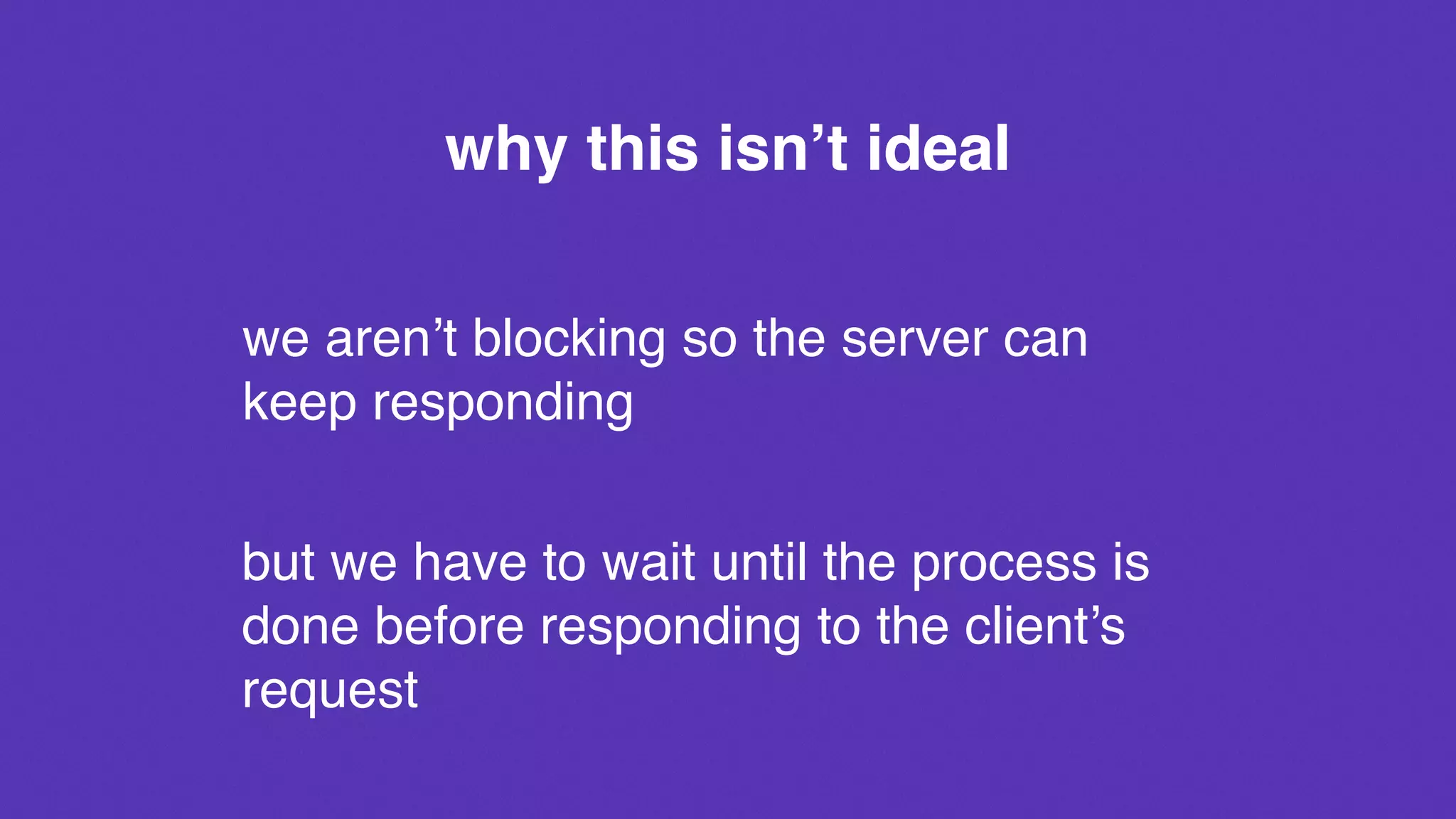 why this isn’t ideal
we aren’t blocking so the server can
keep responding
but we have to wait until the process is
done before responding to the client’s
request
 