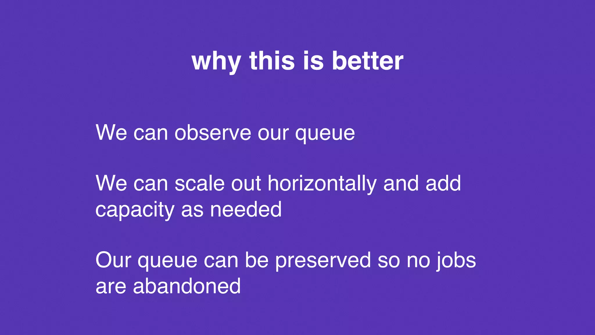why this is better
We can observe our queue
We can scale out horizontally and add
capacity as needed
Our queue can be preserved so no jobs
are abandoned
 