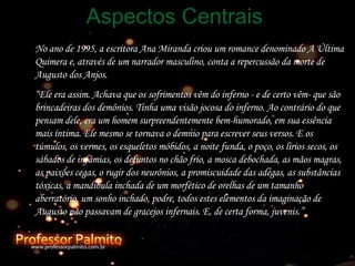 No ano de 1995, a escritora Ana Miranda criou um romance denominado A Última Quimera e, através de um narrador masculino, conta a repercussão da morte de Augusto dos Anjos. “ Ele era assim. Achava que os sofrimentos vêm do inferno - e de certo vêm- que são brincadeiras dos demônios. Tinha uma visão jocosa do inferno. Ao contrário do que pensam dele, era um homem surpreendentemente bem-humorado, em sua essência mais íntima. Ele mesmo se tornava o demnio para escrever seus versos. E os túmulos, os vermes, os esqueletos móbidos, a noite funda, o poço, os lírios secos, os sábados de infâmias, os defuntos no chão frio, a mosca debochada, as mãos magras, as paixões cegas, o rugir dos neurônios, a promiscuidade das adegas, as substâncias tóxicas, a mandíbula inchada de um morfético de orelhas de um tamanho aberratório, um sonho inchado, podre, todos estes elementos da imaginação de Augusto não passavam de gracejos infernais. E, de certa forma, juvenis.” Aspectos Centrais 