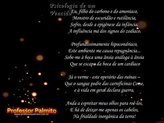 Eu, filho do carbono e do amoníaco,  Monstro de escuridão e rutilância,  Sofro, desde a epigênese da infância,  A influência má dos signos do zodíaco. Profundissimamente hipocondríaco,  Este ambiente me causa repugnância...  Sobe-me à boca uma ânsia análoga à ânsia  Que se escapa da boca de um cardíaco .  Já o verme - este operário das ruínas –  Que o sangue podre das carnificinas Come,  e à vida em geral declara guerra,  Anda a espreitar meus olhos para roê-los,  E há de deixar-me apenas os cabelos,  Na frialdade inorgânica da terra!  Psicologia de um Vencido 