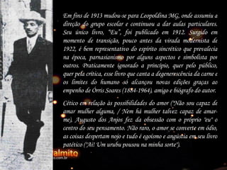 Em fins de 1913 mudou-se para Leopoldina MG, onde assumiu a direção do grupo escolar e continuou a dar aulas particulares. Seu único livro,  “ Eu ” , foi publicado em 1912. Surgido em momento de transição, pouco antes da virada modernista de 1922, é bem representativo do espírito sincrético que prevalecia na época, parnasianismo por alguns aspectos e simbolista por outros. Praticamente ignorado a princípio, quer pelo público, quer pela crítica, esse livro que canta a degenerescência da carne e os limites do humano só alcançou novas edições graças ao empenho de Órris Soares (1884-1964), amigo e biógrafo do autor. Cético em relação às possibilidades do amor ("Não sou capaz de amar mulher alguma, / Nem há mulher talvez capaz de amar-me), Augusto dos Anjos fez da obsessão com o próprio "eu" o centro do seu pensamento. Não raro, o amor se converte em ódio, as coisas despertam nojo e tudo é egoísmo e angústia em seu livro patético ("Ai! Um urubu pousou na minha sorte").   