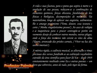 A vida e suas facetas, para o poeta que aspira à morte e à anulação de sua pessoa, reduzem-se a combinações de elementos químicos, forças obscuras, fatalidades de leis físicas e biológicas, decomposições de moléculas. Tal materialismo, longe de aplacar sua angústia, sedimentou-lhe o amargo pessimismo ("Tome, doutor, essa tesoura e corte  /  Minha singularíssima pessoa"). Ao asco de volúpia e à inapetência para o prazer contrapõe-se porém um veemente desejo de conhecer outros mundos, outras plagas, onde a força dos instintos não cerceie os vôos da alma ("Quero, arrancado das prisões carnais, / Viver na luz dos astros imortais"). A métrica rígida, a cadência musical, as aliterações e rimas preciosas dos versos fundiram-se ao esdrúxulo vocabulário extraído da área científica para fazer do Eu -- desde 1919 constantemente reeditado como Eu e outras poesias -- um livro que sobrevive, antes de tudo, pelo rigor da forma.   