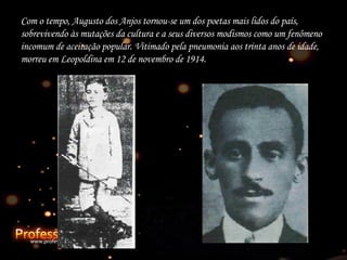 Co m o tempo, Augusto dos Anjos tornou-se um dos poetas mais lidos do país, sobrevivendo às mutações da cultura e a seus diversos modismos como um fenômeno incomum de aceitação popular. Vitimado pela pneumonia aos trinta anos de idade, morreu em Leopoldina em 12 de novembro de 1914. 