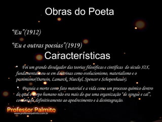 Obras do Poeta “ Eu”(1912) “ Eu e outras poesias”(1919) Características Foi um grande divulgador das teorias filosóficas e cintíficas  do século XIX,  fundamentalizou-se em doutrinas como evolucionismo, materialismo e o pessimismo(Darwin, Lamarck, Haeckel, Spencer e Schopenhauer). Possuia a morte como fato material e a vida como um processo químico dentro do qual o corpo humano não era mais do que uma organização “de sangue e cal”, condenada definitivamente ao apodrecimento e à desintegração. 