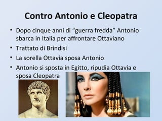 Contro Antonio e Cleopatra
• Dopo cinque anni di “guerra fredda” Antonio
sbarca in Italia per affrontare Ottaviano
• Trattato di Brindisi
• La sorella Ottavia sposa Antonio
• Antonio si sposta in Egitto, ripudia Ottavia e
sposa Cleopatra
 