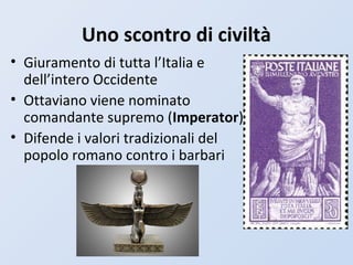 Uno scontro di civiltà
• Giuramento di tutta l’Italia e
dell’intero Occidente
• Ottaviano viene nominato
comandante supremo (Imperator)
• Difende i valori tradizionali del
popolo romano contro i barbari
 