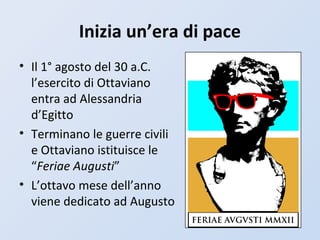 Inizia un’era di pace
• Il 1° agosto del 30 a.C.
l’esercito di Ottaviano
entra ad Alessandria
d’Egitto
• Terminano le guerre civili
e Ottaviano istituisce le
“Feriae Augusti”
• L’ottavo mese dell’anno
viene dedicato ad Augusto
 