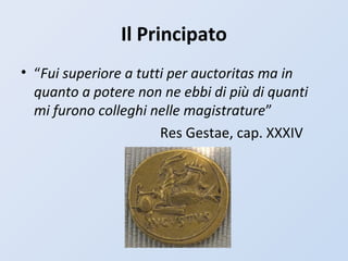 Il Principato
• “Fui superiore a tutti per auctoritas ma in
quanto a potere non ne ebbi di più di quanti
mi furono colleghi nelle magistrature”
Res Gestae, cap. XXXIV
 