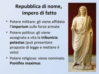 Repubblica di nome,
impero di fatto
• Potere militare: gli viene affidato
l’imperium sulle forze armate
• Potere politico: gli viene
assegnata a vita la tribunicia
potestas (può presentare
proposte di legge e mettere il
veto)
• Potere religioso: viene nominato
Pontifex maximus
 