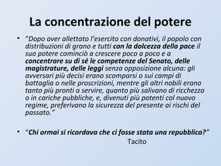 La concentrazione del potere
• “Dopo aver allettato l’esercito con donativi, il popolo con
distribuzioni di grano e tutti con la dolcezza della pace il
suo potere cominciò a crescere poco a poco e a
concentrare su di sé le competenze del Senato, delle
magistrature, delle leggi senza opposizione alcuna: gli
avversari più decisi erano scomparsi o sui campi di
battaglia o nelle proscrizioni, mentre gli altri nobili erano
tanto più pronti a servire, quanto più salivano di ricchezza
o in cariche pubbliche, e, divenuti più potenti col nuovo
regime, preferivano la sicurezza del presente ai rischi del
passato.”
• “Chi ormai si ricordava che ci fosse stata una repubblica?”
Tacito
 
