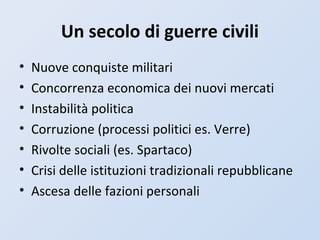 Un secolo di guerre civili
• Nuove conquiste militari
• Concorrenza economica dei nuovi mercati
• Instabilità politica
• Corruzione (processi politici es. Verre)
• Rivolte sociali (es. Spartaco)
• Crisi delle istituzioni tradizionali repubblicane
• Ascesa delle fazioni personali
 