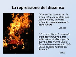 La repressione del dissenso
“ Contro Tito Labieno per la
prima volta fu inventata una
pena inaudita, mai vista
prima: la condanna a morte
della cultura”
Seneca
“Cremuzio Cordo fu accusato
di un delitto nuovo e mai
udito prima di allora, perché
aveva lodato Marco Giunio
Bruto ed aveva chiamato Gaio
Cassio Longino l'ultimo dei
Romani.”
Tacito
 