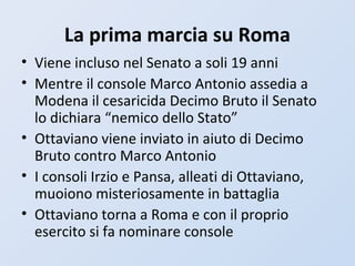 La prima marcia su Roma
• Viene incluso nel Senato a soli 19 anni
• Mentre il console Marco Antonio assedia a
Modena il cesaricida Decimo Bruto il Senato
lo dichiara “nemico dello Stato”
• Ottaviano viene inviato in aiuto di Decimo
Bruto contro Marco Antonio
• I consoli Irzio e Pansa, alleati di Ottaviano,
muoiono misteriosamente in battaglia
• Ottaviano torna a Roma e con il proprio
esercito si fa nominare console
 