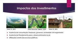 Impactos dos Investimentos
 Ausência de concertação: Empresas, governos, sociedade civil organizada;
 Ausência de Planejamento para o desenvolvimento local;
 Utilização correta dos recursos públicos;
17
Fonte: G1, 2018 Fonte: G1, 2018Fonte: Roscoche; Vallerius , 2014
 