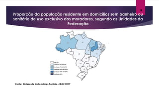 Proporção da população residente em domicílios sem banheiro ou
sanitário de uso exclusivo dos moradores, segundo as Unidades da
Federação
Fonte: Síntese de Indicadores Sociais – IBGE 2017
18
 