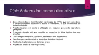 Triple Bottom Line como alternativa:
 Conceito criado por John Elkington na década de 1990 e que tem como base
o desenvolvimento econômico, social e ambiental, o que chamamos de
sustentabilidade;
 Projetos levando em conta a utilização dos recursos pensando nas futuras
gerações;
 O grande desafio está em conciliar os aspectos do triple bottom line nos
projetos;
 Concertação: Empresas, governos, sociedade civil organizada;
 Desafios para gestão pública: Municipal, Estadual, Federal;
 Ausência de planejamento de longo prazo;
 Projetos de Estado e não de governo;
21
 