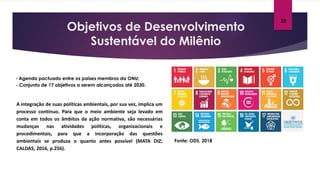 Objetivos de Desenvolvimento
Sustentável do Milênio
Fonte: ODS, 2018
- Agenda pactuado entre os países membros da ONU;
- Conjunto de 17 objetivos a serem alcançados até 2030.
23
A integração de suas políticas ambientais, por sua vez, implica um
processo contínuo. Para que o meio ambiente seja levado em
conta em todos os âmbitos da ação normativa, são necessárias
mudanças nas atividades políticas, organizacionais e
procedimentais, para que a incorporação das questões
ambientais se produza o quanto antes possível (MATA DIZ;
CALDAS, 2016, p.256).
 