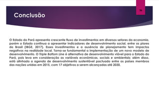 Conclusão
26
O Estado do Pará apresenta crescente fluxo de investimentos em diversos setores da economia,
porém o Estado continua a apresentar indicadores de desenvolvimento social, entre os piores
do Brasil (IBGE, 2017). Esses investimentos e a ausência de planejamento tem impactos
negativos na realidade local. Torna-se fundamental a implementação de um novo modelo de
desenvolvimento. O Triple Bottom Line é alternativa de desenvolvimento viável para o Estado do
Pará, pois leva em consideração as variáveis econômicas, sociais e ambientais; além disso,
está alinhado a agenda de desenvolvimento sustentável pactuado entre os países membros
das nações unidas em 2015, com 17 objetivos a serem alcançadas até 2030.
 