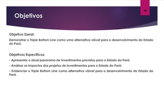 Objetivos
03
Objetivo Geral:
Demonstrar o Triple Bottom Line como uma alternativa viável para o desenvolvimento do Estado
do Pará.
Objetivos Específicos:
- Apresentar o atual panorama de investimentos previstos para o Estado do Pará;
- Analisar os impactos dos projetos de investimentos para o Estado do Pará;
- Evidenciar o Triple Bottom Line como alternativa viável para o desenvolvimento do Estado do
Pará.
 