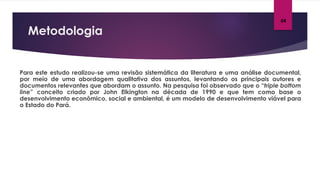 Metodologia
04
Para este estudo realizou-se uma revisão sistemática da literatura e uma análise documental,
por meio de uma abordagem qualitativa dos assuntos, levantando os principais autores e
documentos relevantes que abordam o assunto. Na pesquisa foi observado que o “triple bottom
line” conceito criado por John Elkington na década de 1990 e que tem como base o
desenvolvimento econômico, social e ambiental, é um modelo de desenvolvimento viável para
o Estado do Pará.
 