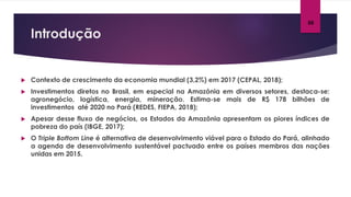 Introdução
05
 Contexto de crescimento da economia mundial (3,2%) em 2017 (CEPAL, 2018);
 Investimentos diretos no Brasil, em especial na Amazônia em diversos setores, destaca-se:
agronegócio, logística, energia, mineração. Estima-se mais de R$ 178 bilhões de
investimentos até 2020 no Pará (REDES, FIEPA, 2018);
 Apesar desse fluxo de negócios, os Estados da Amazônia apresentam os piores índices de
pobreza do país (IBGE, 2017);
 O Triple Bottom Line é alternativa de desenvolvimento viável para o Estado do Pará, alinhado
a agenda de desenvolvimento sustentável pactuado entre os países membros das nações
unidas em 2015.
 