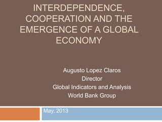 May, 2013
INTERDEPENDENCE,
COOPERATION AND THE
EMERGENCE OF A GLOBAL
ECONOMY
Augusto Lopez Claros
Director
Global Indicators and Analysis
World Bank Group
 
