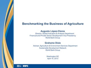 Benchmarking the Business of Agriculture

                 Augusto López-Claros
           Director, Global Indicators & Analysis Department
    Financial and Private Sector Development Vice Presidency
                        World Bank Group

                      Grahame Dixie
        Adviser, Agriculture & Environment Services Department
               Sustainable Development Network
                        World Bank Group


                        Washington DC
                        April 19, 2013
 