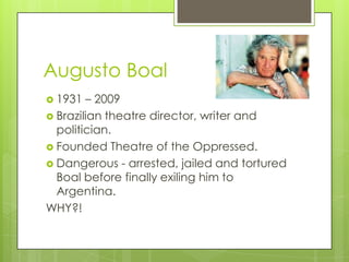 Augusto Boal
 1931 – 2009
 Brazilian theatre director, writer and
politician.
 Founded Theatre of the Oppressed.
 Dangerous - arrested, jailed and tortured
Boal before finally exiling him to
Argentina.
WHY?!
 