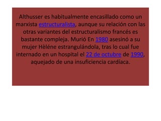 Althusser es habitualmente encasillado como un
marxista estructuralista, aunque su relación con las
otras variantes del estructuralismo francés es
bastante compleja. Murió En 1980 asesinó a su
mujer Hèléne estrangulándola, tras lo cual fue
internado en un hospital el 22 de octubre de 1990,
aquejado de una insuficiencia cardíaca.
 