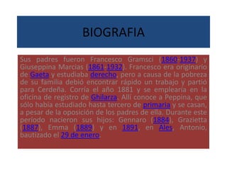 BIOGRAFIA
Sus padres fueron Francesco Gramsci (1860-1937) y
Giuseppina Marcias (1861-1932). Francesco era originario
de Gaeta y estudiaba derecho, pero a causa de la pobreza
de su familia debió encontrar rápido un trabajo y partió
para Cerdeña. Corría el año 1881 y se emplearía en la
oficina de registro de Ghilarza. Allí conoce a Peppina, que
sólo había estudiado hasta tercero de primaria y se casan,
a pesar de la oposición de los padres de ella. Durante este
período nacieron sus hijos: Gennaro (1884), Grazietta
(1887), Emma (1889) y en 1891, en Ales, Antonio,
bautizado el 29 de enero.
 