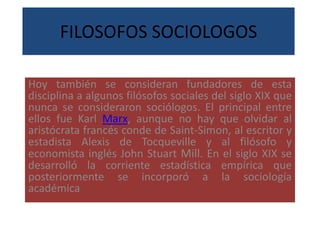 FILOSOFOS SOCIOLOGOS
Hoy también se consideran fundadores de esta
disciplina a algunos filósofos sociales del siglo XIX que
nunca se consideraron sociólogos. El principal entre
ellos fue Karl Marx, aunque no hay que olvidar al
aristócrata francés conde de Saint-Simon, al escritor y
estadista Alexis de Tocqueville y al filósofo y
economista inglés John Stuart Mill. En el siglo XIX se
desarrolló la corriente estadística empírica que
posteriormente se incorporó a la sociología
académica
 