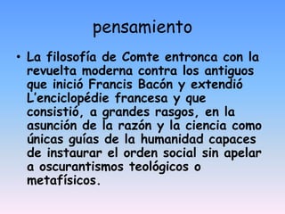 pensamientoLa filosofía de Comte entronca con la revuelta moderna contra los antiguos que inició Francis Bacón y extendió L’enciclopédie francesa y que consistió, a grandes rasgos, en la asunción de la razón y la ciencia como únicas guías de la humanidad capaces de instaurar el orden social sin apelar a oscurantismos teológicos o metafísicos.