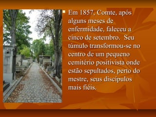  Em 1857, Comte, apósEm 1857, Comte, após
alguns meses dealguns meses de
enfermidade, faleceu aenfermidade, faleceu a
cinco de setembro. Seucinco de setembro. Seu
túmulo transformou-se notúmulo transformou-se no
centro de um pequenocentro de um pequeno
cemitério positivista ondecemitério positivista onde
estão sepultados, perto doestão sepultados, perto do
mestre, seus discípulosmestre, seus discípulos
mais fiéis.mais fiéis.
 