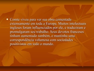  Comte viveu para ver sua obra comentadaComte viveu para ver sua obra comentada
extensamente em toda a Europa. Muitos intelectuaisextensamente em toda a Europa. Muitos intelectuais
ingleses foram influenciados por ele, e traduziram eingleses foram influenciados por ele, e traduziram e
promulgaram seu trabalho. Seus devotos francesespromulgaram seu trabalho. Seus devotos franceses
tinham aumentado também, e mantinha umatinham aumentado também, e mantinha uma
correspondência volumosa com sociedadescorrespondência volumosa com sociedades
positivistas em todo o mundo.positivistas em todo o mundo.
 