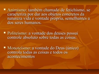  AnimismoAnimismo: também chamado de fetichismo, se: também chamado de fetichismo, se
caracteriza por dar aos objetos concretos dacaracteriza por dar aos objetos concretos da
natureza vida e vontade própria, semelhantes anatureza vida e vontade própria, semelhantes a
dos seres humanos.dos seres humanos.
 PoliteísmoPoliteísmo: a vontade dos deuses possui: a vontade dos deuses possui
controle absoluto sobre todas as coisas.controle absoluto sobre todas as coisas.
 MonoteísmoMonoteísmo: a vontade do Deus (único): a vontade do Deus (único)
controla todas as coisas e todos oscontrola todas as coisas e todos os
acontecimentosacontecimentos
 
