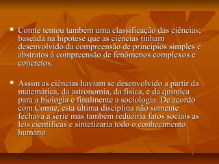 Comte tentou também uma classificação das ciências;Comte tentou também uma classificação das ciências;
baseada na hipótese que as ciências tinhambaseada na hipótese que as ciências tinham
desenvolvido da compreensão de princípios simples edesenvolvido da compreensão de princípios simples e
abstratos à compreensão de fenômenos complexos eabstratos à compreensão de fenômenos complexos e
concretos.concretos.
 Assim as ciências haviam se desenvolvido a partir daAssim as ciências haviam se desenvolvido a partir da
matemática, da astronomia, da física, e da químicamatemática, da astronomia, da física, e da química
para a biologia e finalmente a sociologia. De acordopara a biologia e finalmente a sociologia. De acordo
com Comte, esta última disciplina não somentecom Comte, esta última disciplina não somente
fechava a série mas também reduziria fatos sociais asfechava a série mas também reduziria fatos sociais as
leis científicas e sintetizaria todo o conhecimentoleis científicas e sintetizaria todo o conhecimento
humano.humano.
 