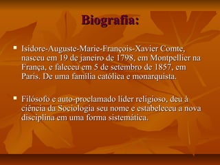 Biografia:Biografia:
 Isidore-Auguste-Marie-François-Xavier Comte,Isidore-Auguste-Marie-François-Xavier Comte,
nasceu em 19 de janeiro de 1798, em Montpellier nanasceu em 19 de janeiro de 1798, em Montpellier na
França, e faleceu em 5 de setembro de 1857, emFrança, e faleceu em 5 de setembro de 1857, em
Paris. De uma família católica e monarquista.Paris. De uma família católica e monarquista.
 Filósofo e auto-proclamado líder religioso, deu àFilósofo e auto-proclamado líder religioso, deu à
ciência da Sociologia seu nome e estabeleceu a novaciência da Sociologia seu nome e estabeleceu a nova
disciplina em uma forma sistemática.disciplina em uma forma sistemática.
 
