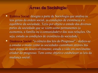 Áreas da Sociologia:Áreas da Sociologia:
 Estática Social:Estática Social: designa a parte da Sociologia que analisa asdesigna a parte da Sociologia que analisa as
leis gerais da ordem social, as condições de existência e oleis gerais da ordem social, as condições de existência e o
equilíbrio da sociedade. Teria por objeto o estudo das diversasequilíbrio da sociedade. Teria por objeto o estudo das diversas
partes da sociedade que se veem como permanentes (apartes da sociedade que se veem como permanentes (a
economia, a família ou a comunidade) e das suas relações. Oueconomia, a família ou a comunidade) e das suas relações. Ou
seja, estuda as condições de existência da sociedade.seja, estuda as condições de existência da sociedade.
 Dinâmica Social:Dinâmica Social: "a ciência das leis do Progresso" - dedica-se"a ciência das leis do Progresso" - dedica-se
a estudar o modo como as sociedades caminham através dasa estudar o modo como as sociedades caminham através das
suas etapas de desenvolvimento; estuda a vida em movimentosuas etapas de desenvolvimento; estuda a vida em movimento
criador do progresso. Tem como objetivo estabelecer as leis dacriador do progresso. Tem como objetivo estabelecer as leis da
mudança social.mudança social.
 